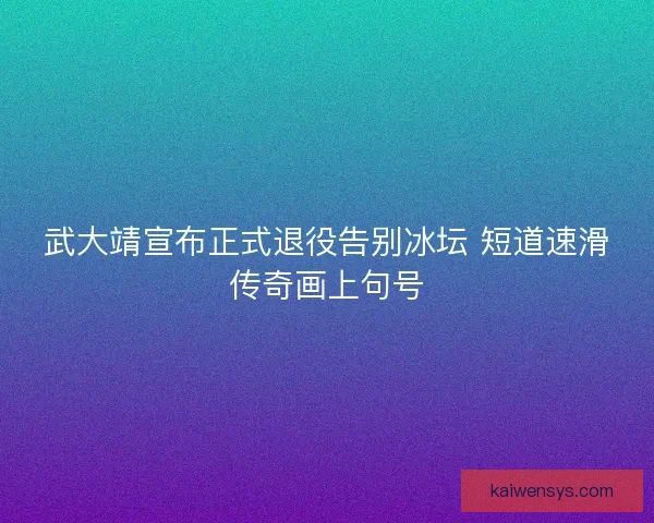 武大靖宣布正式退役告别冰坛 短道速滑传奇画上句号