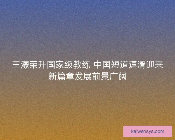 王濛荣升国家级教练 中国短道速滑迎来新篇章发展前景广阔