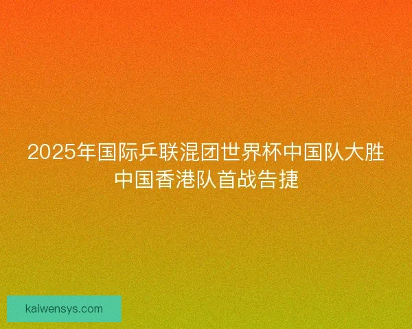 2025年国际乒联混团世界杯中国队大胜中国香港队首战告捷
