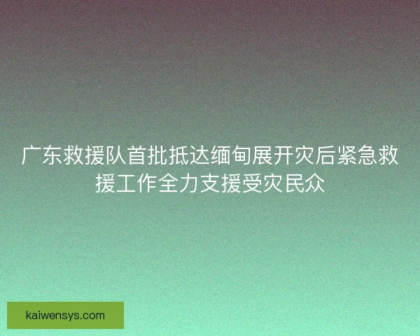 广东救援队首批抵达缅甸展开灾后紧急救援工作全力支援受灾民众