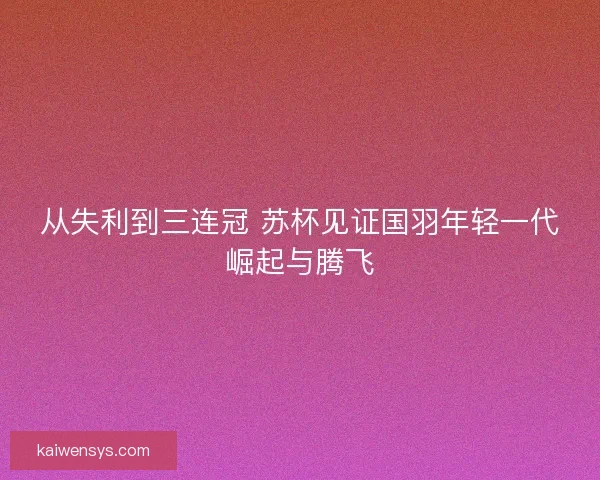 从失利到三连冠 苏杯见证国羽年轻一代崛起与腾飞