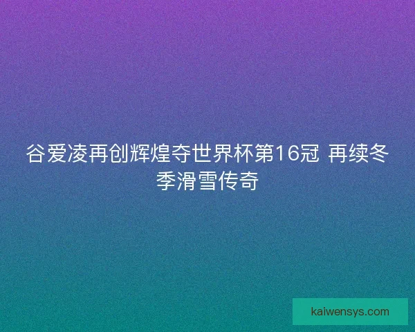 谷爱凌再创辉煌夺世界杯第16冠 再续冬季滑雪传奇