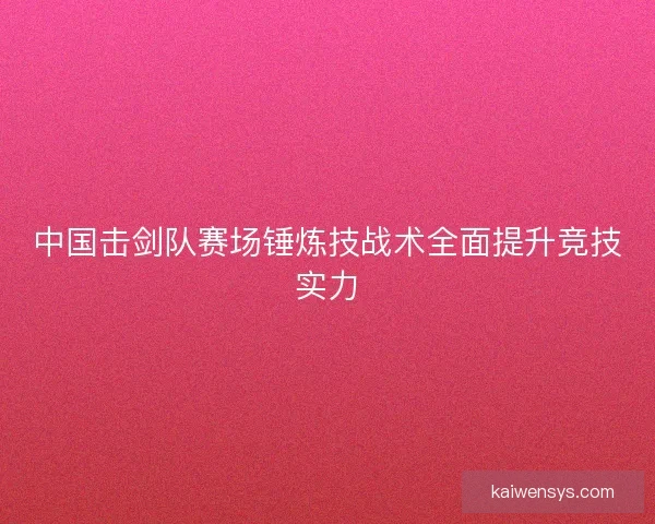 中国击剑队赛场锤炼技战术全面提升竞技实力