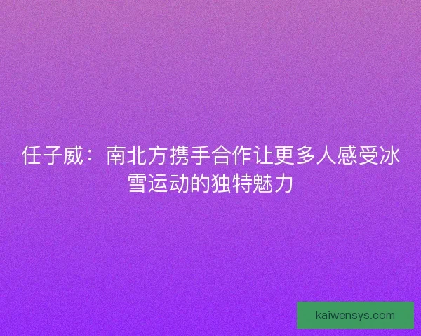 任子威：南北方携手合作让更多人感受冰雪运动的独特魅力