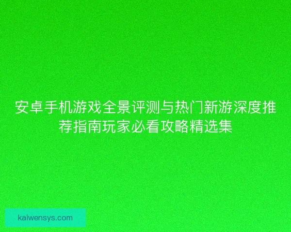 安卓手机游戏全景评测与热门新游深度推荐指南玩家必看攻略精选集