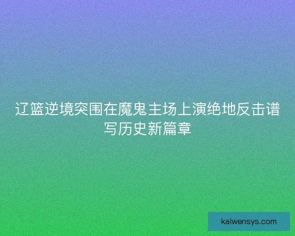 辽篮逆境突围在魔鬼主场上演绝地反击谱写历史新篇章