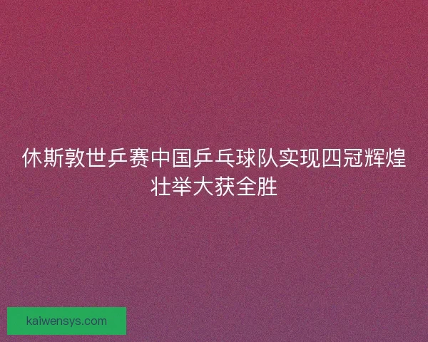 休斯敦世乒赛中国乒乓球队实现四冠辉煌壮举大获全胜