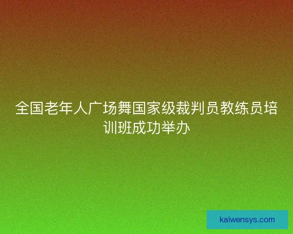 全国老年人广场舞国家级裁判员教练员培训班成功举办