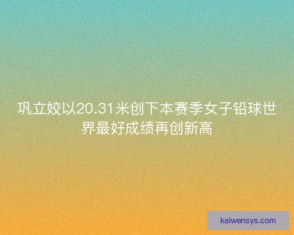 巩立姣以20.31米创下本赛季女子铅球世界最好成绩再创新高